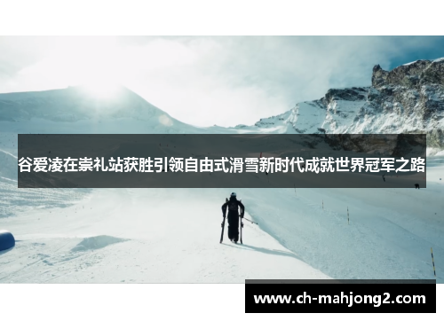 谷爱凌在崇礼站获胜引领自由式滑雪新时代成就世界冠军之路