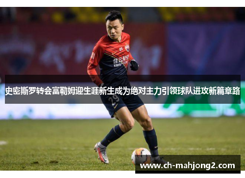 史密斯罗转会富勒姆迎生涯新生成为绝对主力引领球队进攻新篇章路 史密斯罗转会富勒姆迎生涯新生成为绝对主力引领球队进攻新篇章路