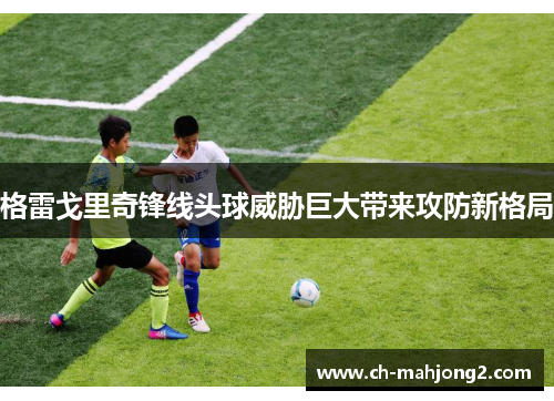 格雷戈里奇锋线头球威胁巨大带来攻防新格局 格雷戈里奇锋线头球威胁巨大带来攻防新格局
