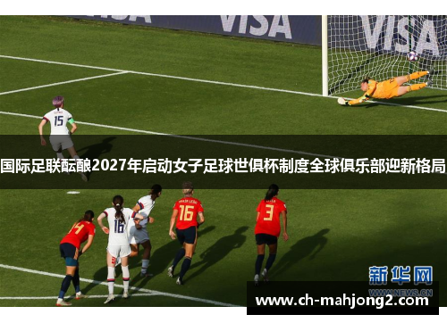 国际足联酝酿2027年启动女子足球世俱杯制度全球俱乐部迎新格局