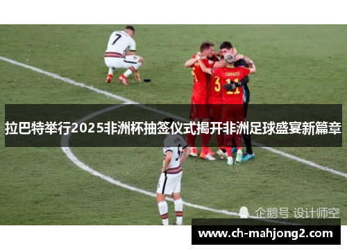 拉巴特举行2025非洲杯抽签仪式揭开非洲足球盛宴新篇章