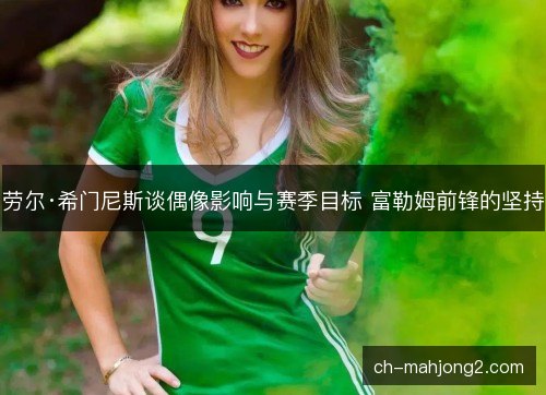 劳尔·希门尼斯谈偶像影响与赛季目标 富勒姆前锋的坚持